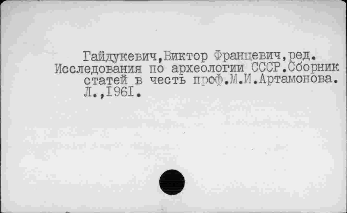 ﻿Гайдукевич,Виктор Францевич,ред.
Исследования по археологии СССР.Сборник статей в честь ппоф.М.И.Артамонова. Л.,1961.